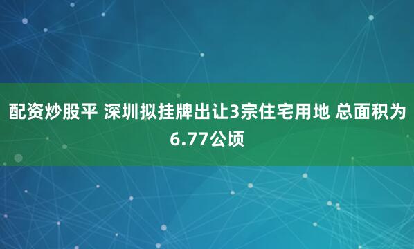 配资炒股平 深圳拟挂牌出让3宗住宅用地 总面积为6.77公顷