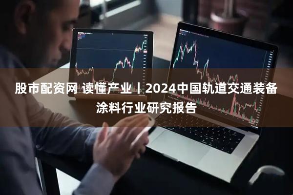 股市配资网 读懂产业丨2024中国轨道交通装备涂料行业研究报告