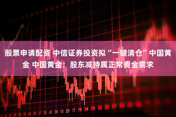 股票申请配资 中信证券投资拟“一键清仓”中国黄金 中国黄金：股东减持属正常资金需求
