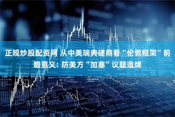 正规炒股配资网 从中美瑞典磋商看“伦敦框架”前瞻意义: 防美方“加塞”议题造牌