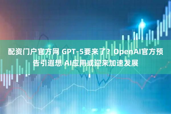 配资门户官方网 GPT-5要来了？OpenAI官方预告引遐想 AI应用或迎来加速发展