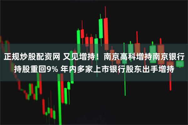 正规炒股配资网 又见增持！南京高科增持南京银行持股重回9% 年内多家上市银行股东出手增持