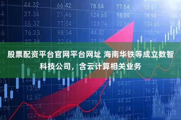 股票配资平台官网平台网址 海南华铁等成立数智科技公司，含云计算相关业务