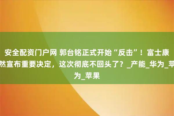 安全配资门户网 郭台铭正式开始“反击”！富士康穾然宣布重要决定，这次彻底不回头了？_产能_华为_苹果