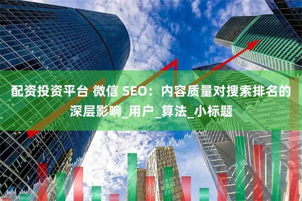 配资投资平台 微信 SEO：内容质量对搜索排名的深层影响_用户_算法_小标题